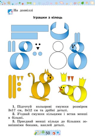 50
	На дозвіллі
Іграшки з кілець
1.  Підготуй кольорові смужки розміром
3х17  см, 3х12  см та дрібні деталі.
2.  З’єднай смужки кільцями і встав менші
в більші.
3.  Приєднай менші кільця до більших зо-
внішніми боками, наклей деталі.
 