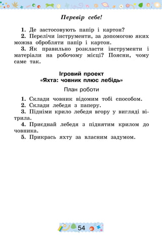 54
Перевір себе!
1.  Де застосовують папір і картон?
2.  Перелічи інструменти, за допомогою яких
можна обробляти папір і картон.
3.  Як правильно розкласти інструменти і
матеріали на робочому місці? Поясни, чому
саме так.
Ігровий проект
«Яхта: човник плюс лебідь»
План роботи
1.  Склади човник відомим тобі способом.
2.  Склади лебедя з паперу.
3.  Підніми крило лебедя вгору у вигляді ві-
трила.
4.  Приєднай лебедя з піднятим крилом до
човника.
5.  Прикрась яхту за власним задумом.
 