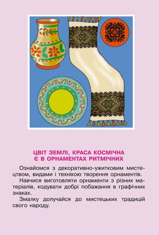 55
ЦВІТ ЗЕМЛІ, КРАСА КОСМІЧНА
Є В ОРНАМЕНТАХ РИТМІЧНИХ
Ознайомся з декоративно-ужитковим мисте-
цтвом, видами і технікою творення орнаментів­.
Навчися виготовляти орнаменти з різних ма-
теріалів, кодувати добрі побажання в графічних
знаках.
Змалку долучайся до мистецьких традицій
свого народу.
 