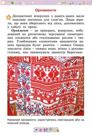 57
Орнаменти
	Декоративні візерунки з давніх-давен мали
важливе значення для слов’ян. Люди віри-
ли, що вони оберігають від лиха, допомагають
у побуті та праці.
Орнамент – це прикраса, візерунок, побу-
дований на ритмічному чергуванні геометрич-
них елементів або стилізованих рослин і тва-
рин. Улюбленими елементами орнаментів на-
ших пращурів були: розетка – символ Сонця;
хвиляста лінія – символ води; жінка з руками-
гілками, яка знаменувала праматір Берегиню.
Намалюй орнаменти, користуючись ілюстрацією або на
власний розсуд.
 