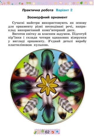 62
Практична робота Варіант 2
Зооморфний орнамент
Сучасні майстри використовують як основу
для орнаменту різні несподівані речі, напри-
клад використаний комп’ютерний диск.
Виготов квітку за власним задумом. Підготуй
пір’їнки і склади чотири однакових візерунки
у вигляді орнаменту. З’єднай деталі виробу
пластиліновою кулькою.
 