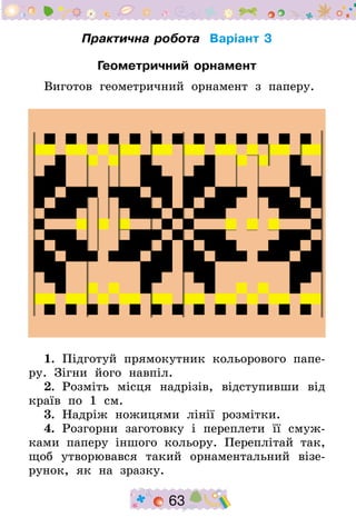 63
Практична робота Варіант 3
Геометричний орнамент
Виготов геометричний орнамент з паперу.
1.  Підготуй прямокутник кольорового папе-
ру. Зігни його навпіл.
2.  Розміть місця надрізів, відступивши від
країв по 1 см.
3.  Надріж ножицями лінії розмітки.
4.  Розгорни заготовку і переплети її смуж-
ками паперу іншого кольору. Переплітай так,
щоб утворювався такий орнаментальний візе-
рунок, як на зразку.
 