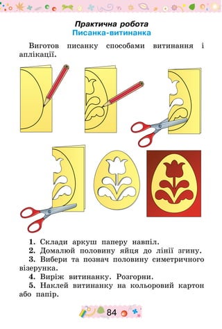 84
Практична робота
Писанка-витинанка
Виготов писанку способами витинання і
аплікації.
1.  Склади аркуш паперу навпіл.
2.  Домалюй половину яйця до лінії згину.
3.  Вибери та познач половину симетричного
візерунка.
4.  Виріж витинанку. Розгорни.
5.  Наклей витинанку на кольоровий картон
або папір.
 