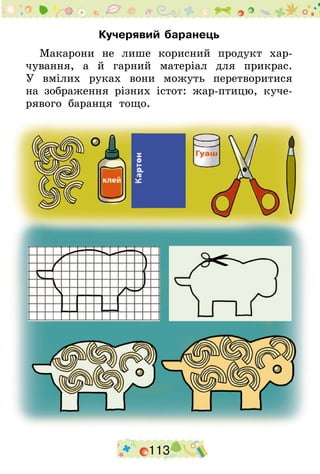 113
Кучерявий баранець
Макарони не лише корисний продукт хар-
чування, а й гарний матеріал для прикрас.
У  вмілих руках вони можуть перетворитися
на зображення різних істот: жар-птицю, куче-
рявого баранця тощо.
 