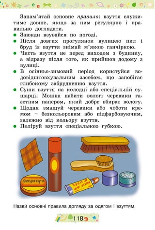 118
Запам’ятай основне правило: взуття служи-
тиме довше, якщо за ним регулярно і пра-
вильно доглядати.
	 Завжди взувайся по погоді.
	 Після довгих прогулянок вулицею пил і
бруд із взуття знімай м’якою ганчіркою.
	 Чисть взуття не перед виходом з будинку,
а відразу після того, як прийшов додому з
вулиці.
	 В осінньо-зимовий період користуйся во­
довідштовхувальним засобом, що запобігає
глибокому забрудненню взуття.
	 Суши взуття на колодці або спеціальній су-
шарці. Можна набити вологі черевики га-
зетним папером, який добре вбирає вологу.
	 Щодня змащуй черевики або чоботи кре-
мом  – безкольоровим або підфарбовуючим,
залежно від кольору взуття.
	 Поліруй взуття спеціальною губкою.
Назви основні правила догляду за одягом і взуттям.
 