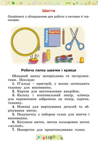 119
Шиття
Ознайомся з обладнанням для роботи з нитками й тка-
нинами.
Робоча папка швачки і кравця
Обладнай папку матеріалами та інструмен-
тами. Поклади:
1.  П’яльці – пристрій, у якому затискають
тканину для вишивання.
2.  Картон для виготовлення викрійок.
3.  Кальку і копіювальний папір, олівець
для перенесення зображень на папір, картон,
тканину.
4.  Ножиці для вирізування деталей та об-
різування ниток.
5.  Подушечку з набором голок для шиття і
вишивання.
6.  Котушки ниток, мотки кольорових ниток
«муліне».
7.  Наперсток для проштовхування голки.
 