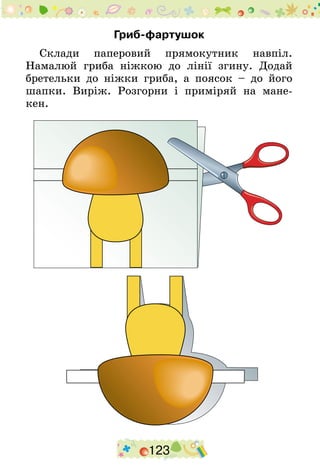 123
Гриб-фартушок
Склади паперовий прямокутник навпіл.
Намалюй гриба ніжкою до лінії згину. Додай
бретельки до ніжки гриба, а поясок – до його
шапки. Виріж. Розгорни і приміряй на мане-
кен.
 