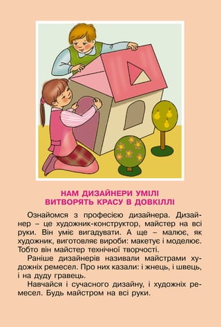 127
НАМ ДИЗАЙНЕРИ УМІЛІ
ВИТВОРЯТЬ КРАСУ В ДОВКІЛЛІ
Ознайомся з професією дизайнера. Дизай­
нер  – це художник-конструктор, майстер на всі
руки. Він уміє вигадувати. А ще – малює, як	
художник, виготовляє вироби: макетує і моделює.
Тобто він майстер технічної творчості.
Раніше дизайнерів називали майстрами ху-
дожніх ремесел. Про них казали: і жнець, і швець,
і на дуду гравець.
Навчайся і сучасного дизайну, і художніх ре-
месел. Будь майстром на всі руки.
 