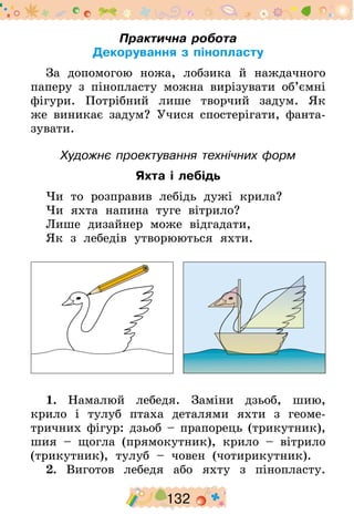 132
Практична робота
Декорування з пінопласту
За допомогою ножа, лобзика й наждачного
паперу з пінопласту можна вирізувати об’ємні
фігури. Потрібний лише творчий задум­. Як
же виникає задум? Учися спостерігати, фанта-
зувати.
Художнє проектування технічних форм
Яхта і лебідь
Чи то розправив лебідь дужі крила?
Чи яхта напина туге вітрило?
Лише дизайнер може відгадати,
Як з лебедів утворюються яхти.
1. Намалюй лебедя. Заміни дзьоб, шию,
крило і тулуб птаха деталями яхти з геоме-
тричних фігур: дзьоб – прапорець (трикутник),
шия – щогла (прямокутник), крило – вітрило
(трикутник), тулуб – човен (чотирикутник).
2. Виготов лебедя або яхту з пінопласту.
 