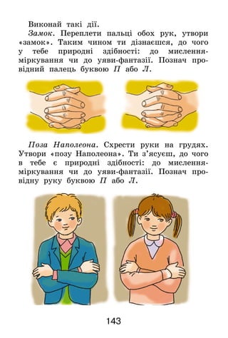 143
Виконай такі дії.
Замок. Переплети пальці обох рук, утвори
«замок». Таким чином ти дізнаєшся, до чого
у тебе природні здібності: до мислення-
міркування чи до уяви-фантазії. Познач про-
відний палець буквою П або Л.
Поза Наполеона. Схрести руки на грудях.
Утвори «позу Наполеона». Ти з’ясуєш, до чого
в тебе є природні здібності: до мислення-
міркування чи до уяви-фантазії. Познач про-
відну руку буквою П або Л.
 