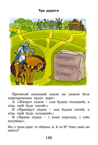 145
Три дороги
Прочитай казковий напис на камені біля
перехрещення трьох доріг:
А  «Ліворуч підеш – сам будеш голодний, а
кінь твій буде ситий»;
Б  «Праворуч підеш – сам будеш ситий, а
кінь твій буде голодний»;
В  «Прямо підеш – і коня втратиш, і себе
погубиш».
Яку з трьох доріг ти обереш: А, Б чи В? Чому саме цю
дорогу?
 