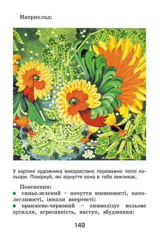 149
Наприклад:
У картині художника використано переважно теплі ко-
льори. Поміркуй, які відчуття вона в тебе викликає.
Пояснення:
	 синьо-зелений – почуття впевненості, напо-
легливості, інколи впертості;
	 оранжево-червоний – символізує вольове
зусилля, агресивність, наступ, збудження;
 