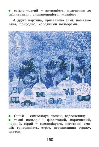 150
	 світло-жовтий – активність, прагнення до
спілкування, експансивність, жвавість;
А друга картина, присвячена зимі, намальо-
вана, природно, холодними кольорами.
	 Синій – символізує спокій, вдоволення;
	 темні кольори – фіолетовий, коричневий,
чорний,  сірий – символізують негативні емо-
ції: тривожність, стрес, переживання страху,
смуток.
 