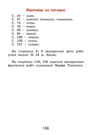 156
Відповіді на загадки
С. 24 – льон.
С. 37 – сонечко (комаха), соняшник.
С. 74 – літак.
С. 76 – човен.
С. 88 – ялинка.
С. 95 – вишні.
С. 108 – чашки.
С. 120 – голка.
С. 121 – ґудзик.
На сторінках 6, 8 використані фото робіт
учнів школи № 53 м. Києва.
На сторінках 149, 150 додатків використано
фрагменти робіт художниці Марфи Тимченко.
 