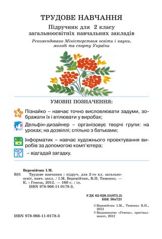 ТРУДОВЕ НАВЧАННЯ
Підручник для 2 класу
загальноосвітніх навчальних закладів
Рекомендовано Міністерством освіти і науки,
молоді та спорту України
©	Веремійчик І.М., Тименко В.П.,
2012
©	Видавництво «Генеза», оригінал-
макет, 2012ISBN 978-966-11-0178-3
В31
Веремійчик І.М.
	 Трудове навчання : підруч. для 2-го кл. загально-
освіт. навч. закл. / І.М. Веремійчик, В.П. Тименко. —
К. : Генеза, 2012. — 160 с. : іл.
	 ISBN 978-966-11-0178-3.
УДК 62-028.31(075.2)
ББК 30я721
УМОВНІ ПОЗНАЧЕННЯ:
	 	 Пізнайко – навчає точно висловлювати задуми, зо-
бражати їх і втілювати у виробах;
	 	 Дельфін-дизайнер – організовує творчі групи: на
уроках; на дозвіллі; спільно з батьками;
	 	 Інформатик – навчає художнього проектування ви-
робів за допомогою комп’ютера;
	 	 	– відгадай загадку.
 