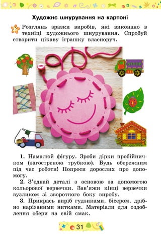 31
Художнє шнурування на картоні
	Розглянь зразки виробів, які виконано в
техніці художнього шнурування. Спробуй
створити цікаву іграшку власноруч.
1.  Намалюй фігуру. Зроби дірки пробійнич-
ком (загостреною трубкою). Будь обережним
під час роботи! Попроси дорослих про допо-
могу.
2.  З’єднай деталі з основою за допомогою
кольорової вервечки. Зав’яжи кінці вервечки
вузликом зі зворотного боку виробу.
3.  Прикрась виріб гудзиками, бісером, дріб-
но нарізаними нитками. Матеріали для оздоб-
лення обери на свій смак.
 