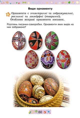 60
Види орнаменту
	Орнаменти є геометричні та зображувальні,
рослинні та зооморфні (тваринні).
Особливо яскраві орнаменти писанок.
Розглянь писанки-саморобки. Орнаменти яких видів на
них зображено?
 