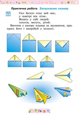 74
Практична робота Запускаємо планер
Сил багато птах цей має,
у повітрі він літає.
Возить у собі людей:
татусів, матусь, дітей.
Виготов з паперу планер за малюнком, при-
крась його і випробуй у польоті.
 