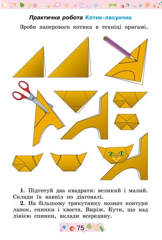 75
Практична робота Котик-ласунчик
Зроби паперового котика в техніці оригамі.
1.  Підготуй два квадрати: великий і малий.
Склади їх навпіл по діагоналі.
2.  На більшому трикутнику познач контури
лапок, спинки і хвоста. Виріж. Кути, що над
лінією спинки, вклади всередину.
 