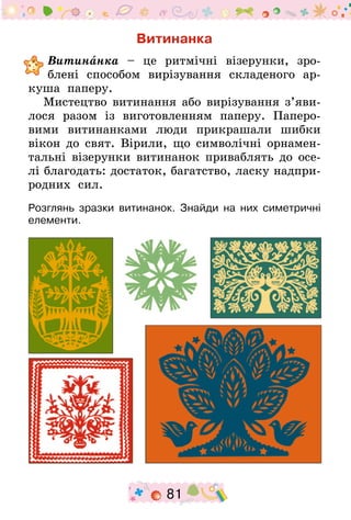 81
Витинанка
	Витинанка – це ритмічні візерунки, зро-
блені способом вирізування складеного ар-
куша паперу.
Мистецтво витинання або вирізування з’яви­
лося разом із виготовленням паперу. Паперо­
вими витинанками люди прикрашали шибки
вікон до свят. Вірили, що символічні орнамен-
тальні візерунки витинанок приваблять до осе-
лі благодать: достаток, багатство, ласку надпри­
родних сил.
Розглянь зразки витинанок. Знайди на них симетричні
елементи.
 