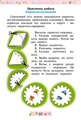 82
Практична робота
Серветки-витинанки
Святковий стіл можна прикрасити серветка­
ми-витинанками, зробленими власноруч. Великі
серветки поклади під тарілки, а поруч  – ма-
ленькі серветки-сюрпризи.
Виготов серветку-сюрприз.
1.  Склади квадратний ар-
куш паперу навпіл. Потім ще
раз навпіл.
2.  Виріж пелюстки.
2.  Розгорни серветку.
3.  Склади заготовку на-
впіл.
4.  Зроби надрізи, як пока-
зано на малюнку.
4.  Встав у надрізи цікаві
подарунки – сюрпризи. Це
можуть бути цукерки, шоко-
ладки та маленькі іграшки.
 