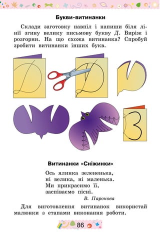 86
Букви-витинанки
Склади заготовку навпіл і напиши біля лі-
нії згину велику письмову букву Д. Виріж і
розгорни. На що схожа витинанка? Спробуй
зробити витинанки інших букв.
Витинанки «Сніжинки»
Ось ялинка зелененька,
ні велика, ні маленька.
Ми прикрасимо її,
заспіваємо пісні.
В. Паронова
Для виготовлення витинанок використай
малюнки з етапами виконання роботи.
 