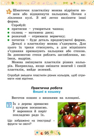 95
	Шматочок пластиліну можна відрізати но-
жем або відщипнути пальцями. Почни з
ліплення кулі. З неї легко виліпити інші
форми­.
Спробуй:
	 притисни – утвориться чашка;
	 сплющ – матимеш диск;
	 розкачай – отримаєш вервечку;
	 потягни – буде деталь продовгуватої форми.
Деталі з пластиліну можна з’єднувати. Для
цього їх трохи стискують, а для міцнішого
з’єднання примазують пальцями або стекою.
За допомогою стеки роблять заглиблення, ви-
їмки, надрізи.
Можна змішувати пластилін різних кольо-
рів. Наприклад, якщо змішати жовтий і синій
пластилін, вийде зелений.
Спробуй змішати пластилін різних кольорів, щоб отри-
мати нові відтінки.
Практична робота
Вишні в кошику
Виготов кошик з вишнями на площині.
Їх з дерева зриваємо
і цукром посипаємо.
У вареники й пиріг
покладемо радо їх.
Що зображено на ілюстрації –
фрукти чи овочі?
 