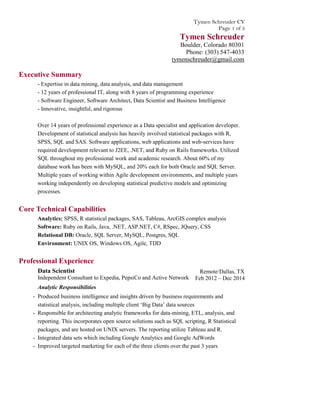 Tymen Schreuder CV
Page 1 of 3
Tymen Schreuder
Boulder, Colorado 80301
Phone: (303) 547-4033
tymenschreuder@gmail.com
Executive Summary
- Expertise in data mining, data analysis, and data management
- 12 years of professional IT, along with 8 years of programming experience
- Software Engineer, Software Architect, Data Scientist and Business Intelligence
- Innovative, insightful, and rigorous
Over 14 years of professional experience as a Data specialist and application developer.
Development of statistical analysis has heavily involved statistical packages with R,
SPSS, SQL and SAS. Software applications, web applications and web-services have
required development relevant to J2EE, .NET, and Ruby on Rails frameworks. Utilized
SQL throughout my professional work and academic research. About 60% of my
database work has been with MySQL, and 20% each for both Oracle and SQL Server.
Multiple years of working within Agile development environments, and multiple years
working independently on developing statistical predictive models and optimizing
processes.
Core Technical Capabilities
Analytics: SPSS, R statistical packages, SAS, Tableau, ArcGIS complex analysis
Software: Ruby on Rails, Java, .NET, ASP.NET, C#, RSpec, JQuery, CSS
Relational DB: Oracle, SQL Server, MySQL, Postgres, SQL
Environment: UNIX OS, Windows OS, Agile, TDD
Professional Experience
Data Scientist
Independent Consultant to Expedia, PepsiCo and Active Network
Remote/Dallas, TX
Feb 2012 – Dec 2014
Analytic Responsibilities
- Produced business intelligence and insights driven by business requirements and
statistical analysis, including multiple client ‘Big Data’ data sources
- Responsible for architecting analytic frameworks for data-mining, ETL, analysis, and
reporting. This incorporates open source solutions such as SQL scripting, R Statistical
packages, and are hosted on UNIX servers. The reporting utilize Tableau and R.
- Integrated data sets which including Google Analytics and Google AdWords
- Improved targeted marketing for each of the three clients over the past 3 years
 