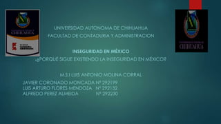 UNIVERSIDAD AUTONOMA DE CHIHUAHUA 
FACULTAD DE CONTADURIA Y ADMINISTRACION 
INSEGURIDAD EN MÉXICO 
●¿PORQUÉ SIGUE EXISTIENDO LA INSEGURIDAD EN MÉXICO? 
M.S.I LUIS ANTONIO MOLINA CORRAL 
JAVIER CORONADO MONCADA Nº 292199 
LUIS ARTURO FLORES MENDOZA Nº 292132 
ALFREDO PEREZ ALMEIDA Nº 292230 
 
