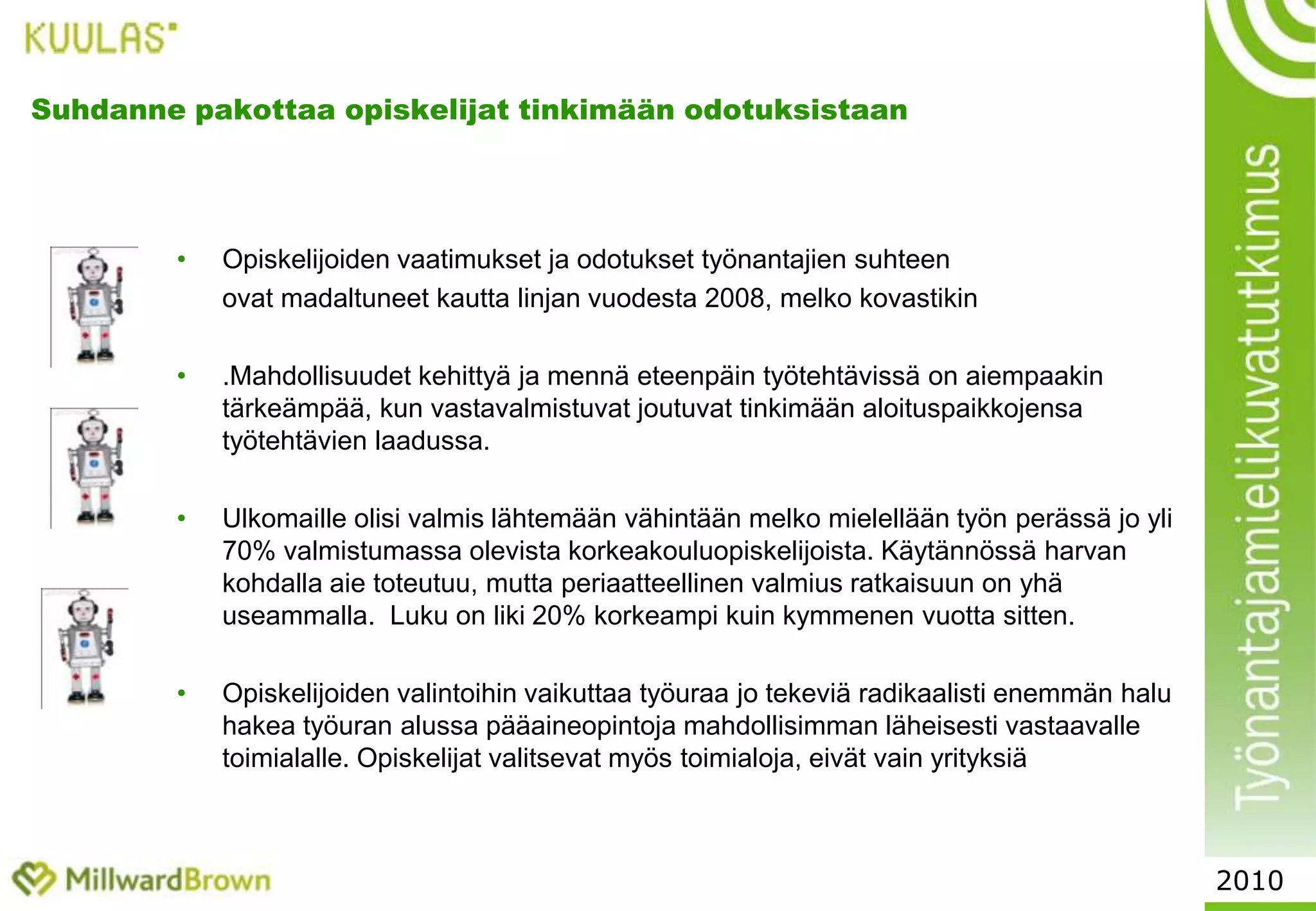 Työmarkkinoilla liikkuvuus kasvaaYleensä matalasuhdanne vähentää epävarmuussyistä vaihtohaluja. Työväsymys ja turhautuminen tuntuvat kuitenkin lyövän epävarmuuden jarrut. Työntekijät haluavat – jos ei nyt päästä kokonaan eroon murheista ja työongelmista – niin ainakin vaihtaa ne välillä toisiin. 	Halu vaihtaa yrityksen lisäksi koko toimialaa näyttäisi olevan kasvamaan päin. Yksittäisten hallinnon, myynnin ja suunnittelun osaajien suosikkityönantajien listalla on yhä useammin kirjava valikoima yrityksiä eri toimialoilta. Noin 40% ylemmistä toimihenkilöistä ei pidä omaa toimialaansa itselleen	ensisijaisen kiinnostavana alana.	Työssäkäyvät valitsevat yksittäisiä kiinnostavia yrityksiä – eivät toimialaa.		Yrityksen johdon arvostus nousee toimialan kiinnostavuutta tärkeämmäksi valintakriteeriksi.2010