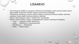 LIS?ARVO 
? Ty? kannustaa TUKES:ia avaamaan rekisterins? kehitt?jille, jotka voisivat luoda avatun 
datan p??lle Ty?miehet kartalle tapaisia palveluita/konsepteja. 
? Tietokannan kattavuus ja koko suomen laajuus antaisivat loistavan pohjan rakentaa 
avattavan datan p??lle kokonaisvaltainen palvelun. 
? Palvelu rakennettaisiin t?ysin mobile first periaattella. 
? Palvelu vastaa kaikkiin urakan ostop??t?kseen enisten vaikuttaviin tekij?ihin: 
o Luvat -> L?ytyyk? TUKES rekisterist? 
o Laatu -> Referenssit, vertaisarvioinnit 
o Paikallisuus -> Paikkatieto 
o Hinta -> Pyyd? tarjous 
