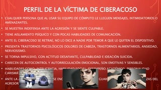PERFIL DE LA VÍCTIMA DE CIBERACOSO
• CUALQUIER PERSONA QUE AL USAR SU EQUIPO DE CÓMPUTO LE LLEGUEN MENSAJES, INTIMIDATORIOS O
AMENAZANTES.
• SE MUESTRA INDEFENSA ANTE LA AGRESIÓN Y SE SIENTE CULPABLE.
• TIENE AISLAMIENTO PSÍQUICO Y CON POCAS HABILIDADES DE COMUNICACIÓN.
• ANTE EL CIBERACOSO SE RETRAE, NO LO DICE A NADIE POR TEMOR A QUE LE QUITEN EL DISPOSITIVO.
• PRESENTA TRASTORNOS PSICOLÓGICOS DOLORES DE CABEZA, TRASTORNOS ALIMENTARIOS, ANSIEDAD,
NERVIOSISMO.
• SE TORNA IMPULSIVO, CON ACTITUD DESAFIANTE, CULPABILIDAD E IDEACIÓN SUICIDA.
• CARECEN DE AUTOCONTROL Y AUTORREGULACIÓN EMOCIONAL, SON EMOTIVAS Y SENSIBLES.
• HABILIDADES COMO: INTELIGENCIA, HABILIDAD SOCIAL, DESEMPEÑO ACADÉMICO, PERSONALIDAD
CARISMÁTICA.
• ANTE LA AGRESIÓN SE INDIGNA, SE ENOJA, PUEDE RETRAERSE Y GUARDAR SILENCIO POR AMENAZAS DEL
AGRESOR.
 