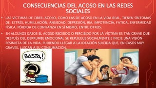 CONSECUENCIAS DEL ACOSO EN LAS REDES
SOCIALES
• LAS VÍCTIMAS DE CIBER-ACOSO, COMO LAS DE ACOSO EN LA VIDA REAL, TIENEN SÍNTOMAS
DE: ESTRÉS, HUMILLACIÓN, ANSIEDAD, DEPRESIÓN, IRA, IMPOTENCIA, FATIGA, ENFERMEDAD
FÍSICA, PÉRDIDA DE CONFIANZA EN SÍ MISMO, ENTRE OTROS.
• EN ALGUNOS CASOS EL ACOSO RECIBIDO O PERCIBIDO POR LA VÍCTIMA ES TAN GRAVE QUE
DESPUÉS DEL DERRUMBE EMOCIONAL SE REPLIEGUE SOCIALMENTE E INICIE UNA VISIÓN
PESIMISTA DE LA VIDA, PUDIENDO LLEGAR A LA IDEACIÓN SUICIDA QUE, EN CASOS MUY
GRAVES, LLEGAN A SU CONSUMACIÓN.
 