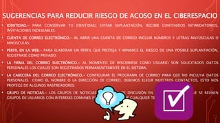 SUGERENCIAS PARA REDUCIR RIESGO DE ACOSO EN EL CIBERESPACIO
• IDENTIDAD.- PARA CONSERVAR TU IDENTIDAD, EVITAR SUPLANTACIÓN, RECIBIR CONTENIDOS INTIMIDATORIOS,
INVITACIONES INDESEABLES.
• CUENTA DE CORREO ELECTRÓNICO.- AL ABRIR UNA CUENTA DE CORREO INCLUIR NÚMEROS Y LETRAS MAYÚSCULAS O
MINÚSCULAS.
• PERFIL EN LA WEB.- PARA ELABORAR UN PERFIL QUE PROTEJA Y MINIMICE EL RIESGO DE UNA POSIBLE SUPLANTACIÓN,
REGISTRASE COMO PRIVADO.
• LA FIRMA DEL CORREO ELECTRÓNICO.- AL MOMENTO DE INSCRIBIRSE COMO USUARIO SON SOLICITADOS DATOS
PERSONALES LOS CUALES SON REGISTRADOS PERMANENTEMENTE EN EL SISTEMA.
• LA CABECERA DEL CORREO ELECTRÓNICO.- CONFIGURAR EL PROGRAMA DE CORREO PARA QUE NO INCLUYA DATOS
PERSONALES COMO EL NOMBRE O LA DIRECCIÓN DE CORREO; DEBEMOS ELEGIR NUESTROS CONTACTOS, ESTO NOS
PROTEGE DE ALGUNOS RASTREADORES.
• GRUPO DE NOTICIAS.- LOS GRUPOS DE NOTICIAS SON FOROS DE DISCUSIÓN EN INTERNET, EN LOS QUE SE REÚNEN
GRUPOS DE USUARIOS CON INTERESES COMUNES PARA CONVERSAR DE CUALQUIER TEMA.
 