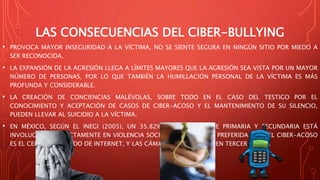 LAS CONSECUENCIAS DEL CIBER-BULLYING
• PROVOCA MAYOR INSEGURIDAD A LA VÍCTIMA, NO SE SIENTE SEGURA EN NINGÚN SITIO POR MIEDO A
SER RECONOCIDA.
• LA EXPANSIÓN DE LA AGRESIÓN LLEGA A LÍMITES MAYORES QUE LA AGRESIÓN SEA VISTA POR UN MAYOR
NÚMERO DE PERSONAS, POR LO QUE TAMBIÉN LA HUMILLACIÓN PERSONAL DE LA VÍCTIMA ES MÁS
PROFUNDA Y CONSIDERABLE.
• LA CREACIÓN DE CONCIENCIAS MALÉVOLAS, SOBRE TODO EN EL CASO DEL TESTIGO POR EL
CONOCIMIENTO Y ACEPTACIÓN DE CASOS DE CIBER-ACOSO Y EL MANTENIMIENTO DE SU SILENCIO,
PUEDEN LLEVAR AL SUICIDIO A LA VÍCTIMA.
• EN MÉXICO, SEGÚN EL INEGI (2005), UN 35.82% DE MENORES DE PRIMARIA Y SECUNDARIA ESTÁ
INVOLUCRADO DIRECTAMENTE EN VIOLENCIA SOCIAL ONLINE. LA VÍA PREFERIDA PARA EL CIBER-ACOSO
ES EL CELULAR, SEGUIDO DE INTERNET, Y LAS CÁMARAS DEL CELULAR EN TERCER LUGAR.
 
