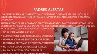 PADRES ALERTAS
LOS PADRES ESTÉN MUY ATENTOS A LOS CAMBIOS DE HUMOR DE LOS HIJOS. QUE
OBSERVEN ALGUNA ACTITUD EXTRAÑA O IMPROPIA DEL ADOLESCENTE Y SIGAN SU
EVOLUCIÓN.
ADEMÁS COMO SE HA ACLARADO EN OTRO APARTADO, TANTO PADRES COMO HIJOS
DEBEN CONSENSUAR EL USO DE LAS TIC. LOS ADOLESCENTES DEBEN ACEPTAR QUE SUS
PADRES CONOZCAN A LOS AMIGOS Y CONOCIDOS VIRTUALES.
• NO QUERER ASISTIR A CLASE.
• COMPORTARSE CON IRRITABILIDAD O NERVIOSISMO.
• MOSTRAR CAMBIOS SÚBITOS DE CARÁCTER.
• PRESENTAR SÍNTOMAS DE TRISTEZA Y DEPRESIÓN.
• NO TENER GANAS DE VER A SUS AMIGOS.
• FALTA DE INTEGRACIÓN CON PARES.
 