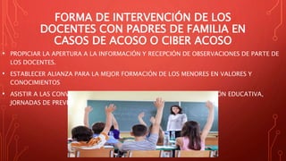 FORMA DE INTERVENCIÓN DE LOS
DOCENTES CON PADRES DE FAMILIA EN
CASOS DE ACOSO O CIBER ACOSO
• PROPICIAR LA APERTURA A LA INFORMACIÓN Y RECEPCIÓN DE OBSERVACIONES DE PARTE DE
LOS DOCENTES.
• ESTABLECER ALIANZA PARA LA MEJOR FORMACIÓN DE LOS MENORES EN VALORES Y
CONOCIMIENTOS
• ASISTIR A LAS CONVOCATORIAS DE TALLERES, SESIONES DE INFORMACIÓN EDUCATIVA,
JORNADAS DE PREVENCIÓN Y CONFERENCIAS.
 