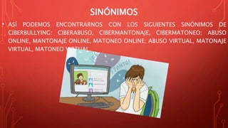 SINÓNIMOS
• ASÍ PODEMOS ENCONTRARNOS CON LOS SIGUIENTES SINÓNIMOS DE
CIBERBULLYING: CIBERABUSO, CIBERMANTONAJE, CIBERMATONEO; ABUSO
ONLINE, MANTONAJE ONLINE, MATONEO ONLINE; ABUSO VIRTUAL, MATONAJE
VIRTUAL, MATONEO VIRTUAL.
 