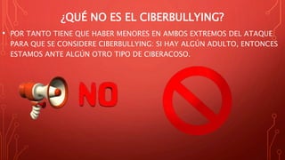 ¿QUÉ NO ES EL CIBERBULLYING?
• POR TANTO TIENE QUE HABER MENORES EN AMBOS EXTREMOS DEL ATAQUE
PARA QUE SE CONSIDERE CIBERBULLYING: SI HAY ALGÚN ADULTO, ENTONCES
ESTAMOS ANTE ALGÚN OTRO TIPO DE CIBERACOSO.
 