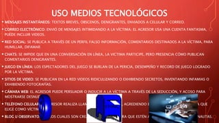 USO MEDIOS TECNOLÓGICOS
 MENSAJES INSTANTÁNEOS: TEXTOS BREVES, OBSCENOS, DENIGRANTES, ENVIADOS A CELULAR Y CORREO.
 CORREO ELECTRÓNICO: ENVIÓ DE MENSAJES INTIMIDANDO A LA VÍCTIMA; EL AGRESOR USA UNA CUENTA FANTASMA,
PUEDE INCLUIR VIDEOS.
 RED SOCIAL: SE PUBLICA A TRAVÉS DE UN PERFIL FALSO INFORMACIÓN, COMENTARIOS DESTINADOS A LA VÍCTIMA, PARA
HUMILLAR, DIFAMAR
 CHATS: SE IMPIDE QUE EN UNA CONVERSACIÓN EN LÍNEA, LA VICTIMA PARTICIPE, PERO PRESENCIA CÓMO PUBLICAN
COMENTARIOS DENIGRANTES.
 JUEGO EN LÍNEA: LOS ESPECTADORES DEL JUEGO SE BURLAN DE LA PERICIA, DESEMPEÑO Y RECORD DE JUEGO LOGRADO
POR LA VÍCTIMA.
 SITIOS DE VIDEO: SE PUBLICAN EN LA RED VIDEOS RIDICULIZANDO O EXHIBIENDO SECRETOS, INVENTANDO INFAMIAS O
EXHIBIENDO FOTOGRAFÍAS.
 CÁMARA WEB: EL AGRESOR PUEDE PERSUADIR O INDUCIR A LA VÍCTIMA A TRAVÉS DE LA SEDUCCIÓN, Y ACOSO PARA
MOSTRARSE DESNUDA.
 TELÉFONO CELULAR: EL AGRESOR REALIZA LLAMADAS HUMILLANDO, AGREDIENDO E INSULTANDO A LA PERSONA QUE
ELIGE COMO VÍCTIMA.
 BLOG U OBSERVATORIOS: LOS CUALES SON CREADOS EXPROFESO PARA QUE ESTÉN A DISPOSICIÓN DE LOS CIBERNAUTAS.
 