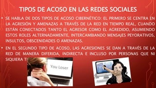 TIPOS DE ACOSO EN LAS REDES SOCIALES
• SE HABLA DE DOS TIPOS DE ACOSO CIBERNÉTICO: EL PRIMERO SE CENTRA EN
LA AGRESIÓN Y AMENAZAS A TRAVÉS DE LA RED EN TIEMPO REAL, CUANDO
ESTÁN CONECTADOS TANTO EL AGRESOR COMO EL AGREDIDO, ASUMIENDO
ESTOS ROLES ALTERNADAMENTE, INTERCAMBIANDO MENSAJES PEYORATIVOS,
INSULTOS, OBSCENIDADES O AMENAZAS.
• EN EL SEGUNDO TIPO DE ACOSO, LAS AGRESIONES SE DAN A TRAVÉS DE LA
RED DE MANERA DIFERIDA, INDIRECTA E INCLUSO POR PERSONAS QUE NI
SIQUIERA TRATA O CONOCE.
 