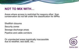 NOT TO MIX WITH…
Areas where access is restricted for reasons other than
conservation do not fall under the classification for MPAs


Shellfish closures
Security zones
Sewage discharge areas
Pipeline and cable corridors


Or unprotected areas logistically inaccessible
due to weather, sea state, etc..
 