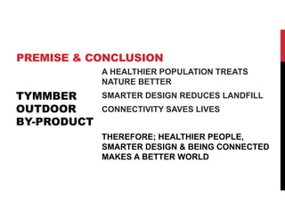 PREMISE & CONCLUSION
A HEALTHIER POPULATION TREATS
NATURE BETTER
SMARTER DESIGN REDUCES LANDFILL
CONNECTIVITY SAVES LIVES
THEREFORE; HEALTHIER PEOPLE,
SMARTER DESIGN & BEING CONNECTED
MAKES A BETTER WORLD
TYMMBER
OUTDOOR
BY-PRODUCT
 