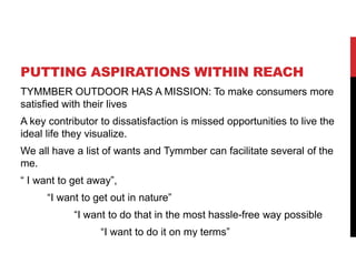 PUTTING ASPIRATIONS WITHIN REACH
TYMMBER OUTDOOR HAS A MISSION: To make consumers more
satisfied with their lives
A key contributor to dissatisfaction is missed opportunities to live the
ideal life they visualize.
We all have a list of wants and Tymmber can facilitate several of the
me.
 I want to get away,
I want to get out in nature
I want to do that in the most hassle-free way possible
I want to do it on my terms
 