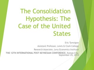 The Consolidation 
Hypothesis: The 
Case of the United 
States 
Eric Tymoigne 
Assistant Professor, Lewis & Clark College 
Research Associate, Levy Economics Institute 
THE 12TH INTERNATIONAL POST KEYNESIAN CONFERENCE, Kansas City, 
September 25, 2014 
 
