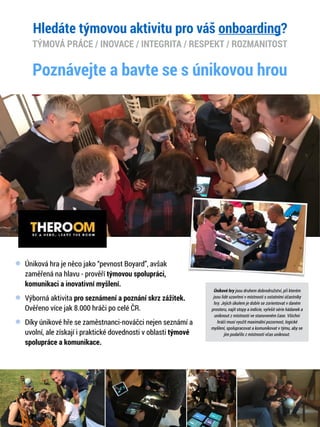 Úniková hra je něco jako “pevnost Boyard”, avšak
zaměřená na hlavu - prověří týmovou spolupráci,
komunikaci a inovativní myšlení.
Výborná aktivita pro seznámení a poznání skrz zážitek.
Ověřeno více jak 8.000 hráči po celé ČR.
Díky únikové hře se zaměstnanci-nováčci nejen seznámí a
uvolní, ale získají i praktické dovednosti v oblasti týmové
spolupráce a komunikace.
Únikové hry jsou druhem dobrodružství, při kterém
jsou lidé uzavřeni v místnosti s ostatními účastníky
hry. Jejich úkolem je dobře se zorientovat v daném
prostoru, najít stopy a indicie, vyřešit série hádanek a
uniknout z místnosti ve stanoveném čase. Všichni
hráči musí využít maximální pozornost, logické
myšlení, spolupracovat a komunikovat v týmu, aby se
jim podařilo z místnosti včas uniknout.
Poznávejte a bavte se s únikovou hrou
Hledáte týmovou aktivitu pro váš onboarding?
TÝMOVÁ PRÁCE / INOVACE / INTEGRITA / RESPEKT / ROZMANITOST
 