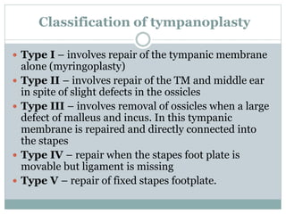 Classification of tympanoplasty
 Type I – involves repair of the tympanic membrane
alone (myringoplasty)
 Type II – involves repair of the TM and middle ear
in spite of slight defects in the ossicles
 Type III – involves removal of ossicles when a large
defect of malleus and incus. In this tympanic
membrane is repaired and directly connected into
the stapes
 Type IV – repair when the stapes foot plate is
movable but ligament is missing
 Type V – repair of fixed stapes footplate.
 