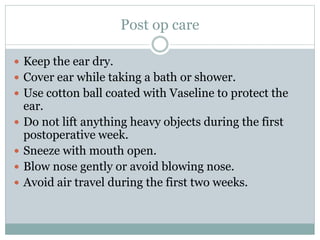 Post op care
 Keep the ear dry.
 Cover ear while taking a bath or shower.
 Use cotton ball coated with Vaseline to protect the
ear.
 Do not lift anything heavy objects during the first
postoperative week.
 Sneeze with mouth open.
 Blow nose gently or avoid blowing nose.
 Avoid air travel during the first two weeks.
 
