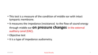 • This test is a measure of the condition of middle ear with intact
tympanic membrane.
• It measures the impedance (resistance) to the flow of sound energy
through middle ear on pressure changes in the external
auditory canal (EAC).
• Objective test
• It is a type of impedance audiometry.
8/12/2019 Nischal Shrestha 3
 
