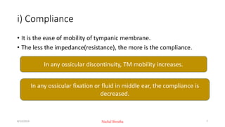i) Compliance
• It is the ease of mobility of tympanic membrane.
• The less the impedance(resistance), the more is the compliance.
In any ossicular discontinuity, TM mobility increases.
In any ossicular fixation or fluid in middle ear, the compliance is
decreased.
8/12/2019 Nischal Shrestha 7
 